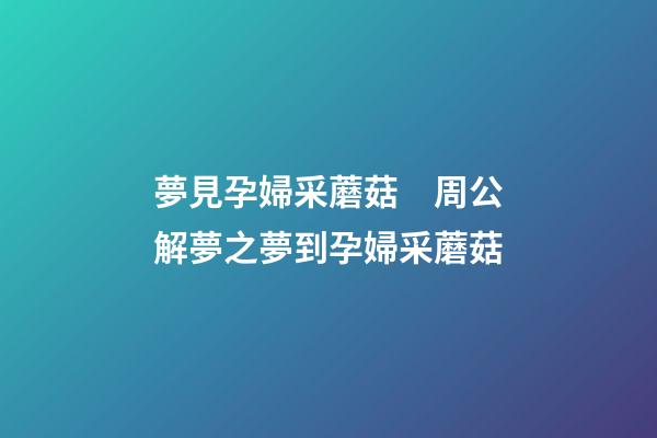 夢見孕婦采蘑菇　周公解夢之夢到孕婦采蘑菇